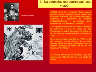 4.- La potencias extraeuropeas: usa
y japón
JAPÓN: tras la revolución Meiji, Japón
transformó en apenas veinte años una
economía feudal en una economía moderna,
industrial y capitalista. Se reformó
institucionalmente y se preparó para
construir su propio imperio colonial.
Tras la guerra con China en 1895, consigue
la soberanía sobre las Islas de los
Pescadores y sobre Formosa. Participa en
la represión de la rebelión de los Bóxers en
1900.
En la guerra ruso-japonesa de 1905 se da
por primera vez la victoria de un país
oriental sobre un imperio europeo. Con su
victoria consigue la mitad de la isla de
Sajalín y Port Arthur.
El avance territorial se completa con las
anexiones de Manchuria y Corea a costa de
China
Emperador Mutsuhito
 