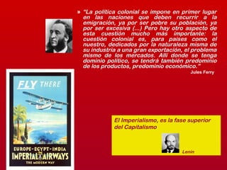 » “La política colonial se impone en primer lugar
en las naciones que deben recurrir a la
emigración, ya por ser pobre su población, ya
por ser excesiva (...) Pero hay otro aspecto de
esta cuestión mucho más importante: la
cuestión colonial es, para países como el
nuestro, dedicados por la naturaleza misma de
su industria a una gran exportación, el problema
mismo de los mercados. Allí donde se tenga
dominio político, se tendrá también predominio
de los productos, predominio económico.”
Jules Ferry
El Imperialismo, es la fase superior
del Capitalismo
Lenin
 