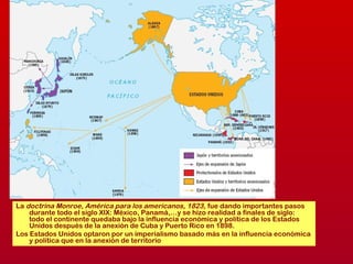 La doctrina Monroe, América para los americanos, 1823, fue dando importantes pasos
durante todo el siglo XIX: México, Panamá,…y se hizo realidad a finales de siglo:
todo el continente quedaba bajo la influencia económica y política de los Estados
Unidos después de la anexión de Cuba y Puerto Rico en 1898.
Los Estados Unidos optaron por un imperialismo basado más en la influencia económica
y política que en la anexión de territorio
 