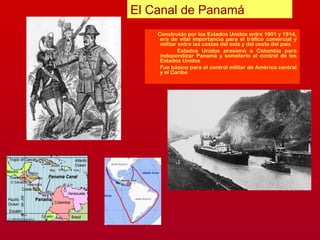 Construido por los Estados Unidos entre 1901 y 1914,
era de vital importancia para el tráfico comercial y
militar entre las costas del este y del oeste del país
Estados Unidos presionó a Colombia para
independizar Panamá y someterlo al control de los
Estados Unidos
Fue básico para el control militar de América central
y el Caribe
El Canal de Panamá
 