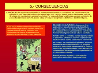 5.- CONSECUENCIAS
ECONÓMICAS: las potencias colonizadoras pudieron continuar con su crecimiento. Se aprovisionaron de
materias primas y vendieron productos industriales a las colonias. Construyeron vías férreas, puertos.
Gracias a ello consiguieron grandes beneficios. Por otra parte llegaron a Europa grandes cantidades de
productos coloniales (café, té, cacao) a bajo precio por la explotación de la mano de obra indígena.
POLÍTICAS: las tensiones nacionalistas del
colonialismo llegarán a su extremo hacia 1910.
Diversas alianzas se irán formando e irá
creciendo la carrera de armamentos que
desembocará en la Primera Guerra Mundial.
SOCIALES Y CULTURALES: el aumento de la
población en las colonias rompió el equilibrio
población-recursos. Se desarticuló la vida tribal,
las unidades étnicas fueron divididas o unidad de
forma artificial generando así futuros conflictos.
Por otra parte se sometió y explotó a gran parte de
la población. Además se produce un proceso de
aculturación en cuanto a costumbres y creencias.
En cuanto a los colonizadores podemos decir que
se extiende la cultura occidental. Los europeos
tuvieron la oportunidad de conocer otras culturas,
teniendo en muchas ocasiones como resultado el
reforzamiento del sentimiento de superioridad de
la civilización occidental.
Además se pudo acceder a conocimientos
geográficos y científicos de diversa índole
 