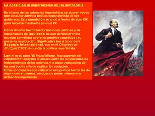 La oposición al imperialismo en las metrópolis
En el seno de las potencias imperialistas se alzaron voces
que desautorizaron la política expansionista de sus
gobiernos. Esta oposición arrancó a finales de siglo XIX
para hacerse más fuerte ya en el XX.
Generalmente fueron las formaciones políticas y los
intelectuales de izquierda los que denunciaron los
excesos cometidos sobre los pueblos sometidos y su
posterior explotación. Significativa fue la labor de la
Segunda Internacional, que en el Congreso de
Stuttgart (1907) denunció la política imperialista.
Lenin en su obra "El Imperialismo, fase superior del
capitalismo" apoyaba la alianza entre los movimientos de
independencia de las colonias y la clase trabajadora de
las metrópolis a fin de realizar la revolución.
Otras conciencias que criticaron esa política fueron las de
algunos misioneros, testigos de primera línea de la
actuación imperialista.
 