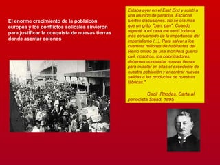 Estaba ayer en el East End y asistí a
una reunión de parados. Escuché
fuertes discusiones. No se oía mas
que un grito: "pan, pan". Cuando
regresé a mi casa me sentí todavía
más convencido de la importancia del
imperialismo (...). Para salvar a los
cuarenta millones de habitantes del
Reino Unido de una mortífera guerra
civil, nosotros, los colonizadores,
debemos conquistar nuevas tierras
para instalar en ellas el excedente de
nuestra población y encontrar nuevas
salidas a los productos de nuestras
fábricas."
Cecil Rhodes. Carta al
periodista Stead, 1895
El enorme crecimiento de la poblaicón
europea y los conflictos solicales sirvieron
para justificar la conquista de nuevas tierras
donde asentar colonos
 