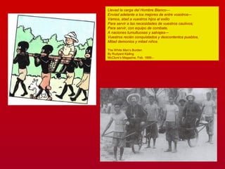Llevad la carga del Hombre Blanco—
Enviad adelante a los mejores de entre vosotros—
Vamos, atad a vuestros hijos al exilio
Para servir a las necesidades de vuestros cautivos;
Para servir, con equipo de combate,
A naciones tumultuosas y salvajes—
Vuestros recién conquistados y descontentos pueblos,
Mitad demonios y mitad niños.
The White Man’s Burden
By Rudyard Kipling
McClure’s Magazine, Feb. 1899.-
 