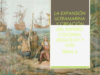 LA EXPANSIÓN
ULTRAMARINA
Y CREACIÓN
DEL IMPERIO
COLONIAL
(SIGLOS XV Y
XVII)
TEMA 6
 