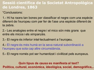 Sessió científica de la Societat Antropològica de Londres, 1863 “ Conclussions: 1.- Hi ha raons tan bones per classificar el negre com una espècie diferent de l’europeu com per fer de l’ase una espècie diferent de la zebra. 2.- Les analogies entre el negre i el mico són més grans  que entre els micos i els ximpanzés. 3.- El negre és inferior intel·lectualment a l’europeu. 4.-  El negre és més humà en la seva natural subordinació a l’europeu que sota cap altre circumstància . 5.- El negre només pot ser humanitzat i civilitzat pels europeus.   Quin tipus de causa es manifesta al text? Política, cultural, econòmica, ideològica, social, demogràfica,...   