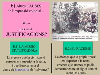 E)  Altres CAUSES de l’expansió colonial... o.... ...més aviat... JUSTIFICACIONS? E.1) LA MISSIÓ  CIVILITZADORA E.2) EL RACISME La creença que la civilització europea era superior a la resta, i que Europa tenia el  deure de  imposar-la  als “salvatges” La creença que la pròpia “raça” era superior a la resta, creença que  només es podia demostrar exercint algun domini sobre les altres. 