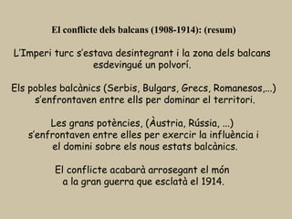 El conflicte dels balcans (1908-1914): (resum) L’Imperi turc s’estava desintegrant i la zona dels balcans  esdevingué un polvorí.  Els pobles balcànics (Serbis, Bulgars, Grecs, Romanesos,...) s’enfrontaven entre ells per dominar el territori. Les grans potències, (Àustria, Rússia, ...)  s’enfrontaven entre elles per exercir la influència i el domini sobre els nous estats balcànics. El conflicte acabarà arrosegant el món  a la gran guerra que esclatà el 1914. 