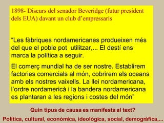 CAUSES o FACTORS 1898- Discurs del senador Beveridge (futur president dels EUA) davant un club d’empressaris Quin tipus de causa es manifesta al text? Política, cultural, econòmica, ideològica, social, demogràfica,...   “ Les fàbriques nordamericanes produeixen més del que el poble pot  utilitzar,... El destí ens marca la política a seguir.   El comerç mundial ha de ser nostre. Establirem factories comercials al món, cobrirem els oceans amb els nostres vaixells. La llei nordamericana, l’ordre nordamericà i la bandera nordamericana es plantaran a les regions i costes del món” 