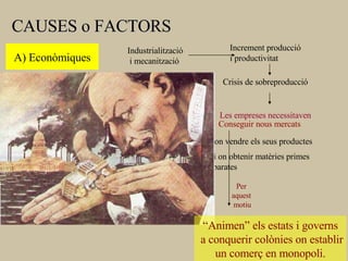 CAUSES o FACTORS A) Econòmiques Industrialització i mecanització Les empreses necessitaven Conseguir nous mercats - on vendre els seus productes - i on obtenir matèries primes barates Increment producció i productivitat Crisis de sobreproducció X   10 “ Animen” els estats i governs a conquerir colònies on establir un comerç en monopoli. Per aquest motiu 