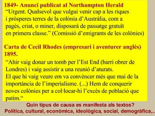 CAUSES o FACTORS 1849- Anunci publicat al Northampton Herald Carta de Cecil Rhodes (empresari i aventurer anglès) 1895. Quin tipus de causa es manifesta als textos? Política, cultural, econòmica, ideològica, social, demogràfica,...   “ Urgent. Qualsevol que vulgui venir cap a les riques i pròsperes terres de la colònia d’Austràlia, com a pagès, criat, o miner, disposarà de passatge gratuït  en primera classe.” (Comissió d’emigrants de les colònies) “ Ahir vaig donar un tomb per l’Est End (barri obrer de  Londres) i vaig assistir a una reunió d’aturats. El que hi vaig veure em va convèncer més que mai de la importància de l’imperialisme. (...) Hem de conquerir noves colònies per a col·locar-hi l’excès de població que patim.“ 