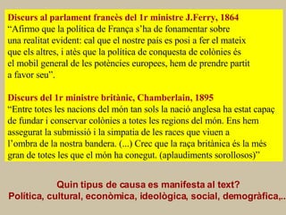 CAUSES o FACTORS Discurs al parlament francès del 1r ministre J.Ferry, 1864 “ Afirmo que la política de França s’ha de fonamentar sobre  una realitat evident: cal que el nostre país es posi a fer el mateix que els altres, i atès que la política de conquesta de colònies és el mobil general de les potències europees, hem de prendre partit a favor seu”. Discurs del 1r ministre britànic, Chamberlain, 1895 “ Entre totes les nacions del món tan sols la nació anglesa ha estat capaç de fundar i conservar colònies a totes les regions del món. Ens hem  assegurat la submissió i la simpatia de les races que viuen a l’ombra de la nostra bandera. (...) Crec que la raça britànica és la més gran de totes les que el món ha conegut. (aplaudiments sorollosos)”  Quin tipus de causa es manifesta al text? Política, cultural, econòmica, ideològica, social, demogràfica,...   