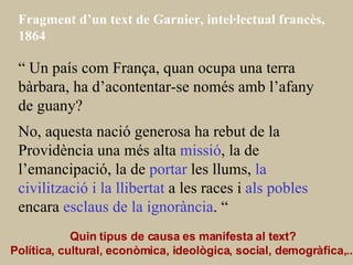 Fragment d’un text de Garnier, intel·lectual francès, 1864 “  Un país com França, quan ocupa una terra bàrbara, ha d’acontentar-se només amb l’afany de guany? No, aquesta nació generosa ha rebut de la Providència una més alta  missió , la de l’emancipació, la de  portar  les llums,  la civilització i la llibertat  a les races i  als pobles  encara  esclaus de la ignorància . “ Quin tipus de causa es manifesta al text? Política, cultural, econòmica, ideològica, social, demogràfica,...   