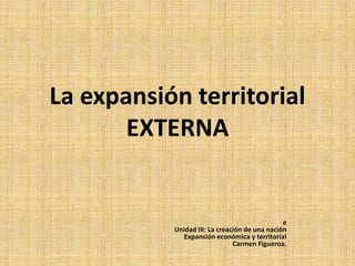 La expansión territorial
       EXTERNA


                                               e
           Unidad III: La creación de una nación
             Expansión económica y territorial
                               Carmen Figueroa.
 