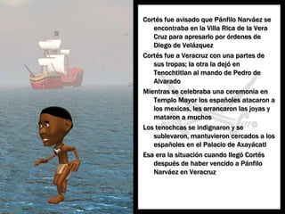 Cortés fueavisadoquePánfiloNarváez se encontraba en la Villa Rica de la Vera Cruz paraapresarloporórdenes de Diego de VelázquezCortés fue a Veracruz con unapartes de sustropas; la otra la dejó en Tenochtitlan al mando de Pedro de AlvaradoMientras se celebrabaunaceremonia en Templo Mayor los españolesatacaron a los mexicas, les arrancaronlasjoyas y mataron a muchosLos tenochcas se indignaron y se sublevaron, mantuvieroncercados a los españoles en el Palacio de AxayácatlEsa era la situacióncuandollegó Cortés después de habervencido a PánfiloNarváez en Veracruz