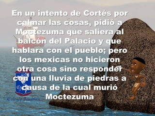 En un intento de Cortés porcalmarlascosas, pidió a Moctezumaquesaliera al balcón del Palacio y quehablara con el pueblo;pero los mexicas no hicieronotracosasino responder con unalluvia de piedras a causa de la cualmurióMoctezuma
