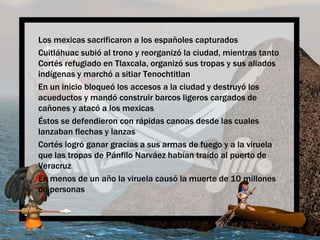 Los mexicassacrificaron a los españolescapturadosCuitláhuacsubió al trono y reorganizó la ciudad, mientrastanto Cortés refugiado en Tlaxcala, organizósustropas y susaliadosindígenas y marchó a sitiar TenochtitlanEn un iniciobloqueó los accesos a la ciudad y destruyó los acueductos y mandóconstruirbarcosligeroscargados de cañones y atacó a los mexicasÉstos se defendieron con rápidascanoasdesdelascualeslanzabanflechas y lanzasCortés logróganar gracias a susarmas de fuego y a la viruelaquelastropas de PánfiloNarváezhabíantraído al puerto de VeracruzEn menos de un año la viruelacausó la muerte de 10 millones de personas