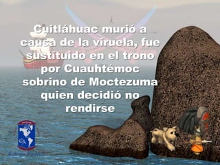 Cuitláhuacmurió a causa de la viruela, fuesustituido en el tronopor Cuauhtémoc sobrino de Moctezumaquiendecidió no rendirse