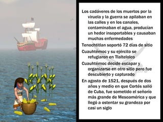 Los cadáveres de los muertospor la viruela y la guerra se apilaban en lascalles y en los canales, contaminaban el agua, producían un hedorinsoportables y causabanmuchasenfermedadesTenochtitlan soportó 72 días de sitioCuauhtémoc y suejército se refugiaron en TlaltelolcoCuauhtémoc decide escapar y organizarse en otrositioperofuedescubierto y capturadoEn agosto de 1521, después de dos años y medio en que Cortés salió de Cuba, fuesometido el señoríomásgrande de Mesoamérica y quellegó a ostentarsugrandezaporcasi un siglo