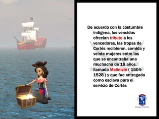 De acuerdo con la costumbreindígena, los vencidosofrecíantributo a los vencedores, lastropas de Cortés recibieron, comida y veintemujeres entre lasque se encontrabaunamuchacha de 18 años, llamadaMalintzin ( 1504-1528 ) y quefueentregadacomoesclavapara el servicio de Cortés