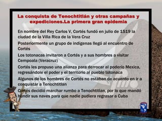 La conquista de Tenochtitlán y otrascampañas y expediciones.LaprimeragranepidemiaEn nombre del Rey Carlos V, Cortés fundó en julio de 1519 la ciudad de la Villa Rica de la Vera CruzPosteriormente un grupo de indígenasllegó al encuentro de CortésLos totonacasinvitaron a Cortés y a sus hombres a visitarCempoala (Veracruz)Cortés les propusounaalianzaparaderrocar al poderíoMexica, regresándole el poder y el territorio al pueblo totonacaAlgunos de los hombres de Cortés no estaban de acuerdo en ir a conquistar a TenochtitlanCortés decidiómarcharrumboa Tenochtitlan, por lo quemandóhundirsus naves paraquenadiepudieraregrasar a Cuba