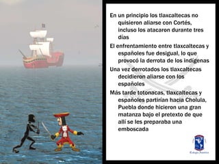 En un principio los tlaxcaltecas no quisieronaliarse con Cortés, incluso los atacarondurantetresdíasEl enfrentamiento entre tlaxcaltecas y españolesfuedesigual, lo queprovocó la derrota de los indígenasUnavezderrotados los tlaxcaltecasdecidieronaliarse con los españolesMástardetotonacas, tlaxcaltecas y españolespartiríanhacia Cholula, Puebla dondehicieronunagranmatanzabajo el pretexto de queallí se les preparabaunaemboscada