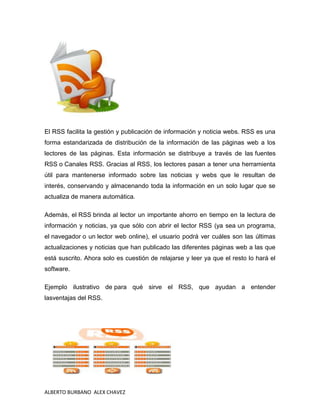 El RSS facilita la gestión y publicación de información y noticia webs. RSS es una
forma estandarizada de distribución de la información de las páginas web a los
lectores de las páginas. Esta información se distribuye a través de las fuentes
RSS o Canales RSS. Gracias al RSS, los lectores pasan a tener una herramienta
útil para mantenerse informado sobre las noticias y webs que le resultan de
interés, conservando y almacenando toda la información en un solo lugar que se
actualiza de manera automática.

Además, el RSS brinda al lector un importante ahorro en tiempo en la lectura de
información y noticias, ya que sólo con abrir el lector RSS (ya sea un programa,
el navegador o un lector web online), el usuario podrá ver cuáles son las últimas
actualizaciones y noticias que han publicado las diferentes páginas web a las que
está suscrito. Ahora solo es cuestión de relajarse y leer ya que el resto lo hará el
software.

Ejemplo ilustrativo de para qué sirve el RSS, que ayudan a entender
lasventajas del RSS.




ALBERTO BURBANO ALEX CHAVEZ
 