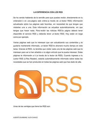 LA EXPERIENCIA CON LOS RSS

Se ha venido hablando de lo sencillo para que puedas recibir, directamente en tu
ordenador o en una página web online (a través de un lector RSS) información
actualizada sobre tus páginas web favoritas, sin necesidad de que tengas que
visitarlas una a una. Esta información se actualiza automáticamente, sin que
tengas que hacer nada. Para recibir las noticias RSS la página deberá tener
disponible el servicio RSS y deberás tener un lector RSS. Hoy están en boga
como por ejemplo.

Varias páginas web que te interesan que van actualizando sus contenidos y te
gustaría mantenerte informado, un lector RSS te ahorrará mucho tiempo en esta
tarea. Gracias al RSS, no tendrás que visitar cada una de las páginas web que te
interesan para ver si han añadido o no algún artículo que te pueda interesar. Estas
páginas te informarán a ti (a través de tu lector de RSS). Cuando ingreses a tu
Lector RSS (o Rss Reader), estarás automáticamente informado sobre todas las
novedades que se han producido en todas las páginas web que has dado de alta.




Unas de las ventajas que tiene los RSS son:




ALBERTO BURBANO ALEX CHAVEZ
 
