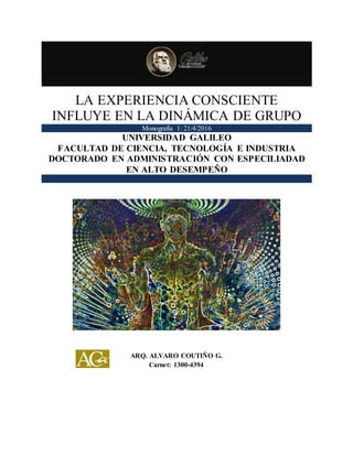 LA EXPERIENCIA CONSCIENTE
INFLUYE EN LA DINÁMICA DE GRUPO
Monografía 1: 21/4/2016
UNIVERSIDAD GALILEO
FACULTAD DE CIENCIA, TECNOLOGÍA E INDUSTRIA
DOCTORADO EN ADMINISTRACIÓN CON ESPECILIADAD
EN ALTO DESEMPEÑO
ARQ. ALVARO COUTIÑO G.
Carnet: 1300-4394
 