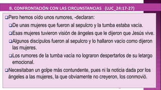 10
Pero hemos oído unos rumores, -declaran:
De unas mujeres que fueron al sepulcro y la tumba estaba vacía.
Esas mujeres tuvieron visión de ángeles que le dijeron que Jesús vive.
Algunos discípulos fueron al sepulcro y lo hallaron vacío como dijeron
las mujeres.
Los rumores de la tumba vacía no lograron despertarlos de su letargo
emocional.
Necesitaban un golpe más contundente, pues ni la noticia dada por los
ángeles a las mujeres, la que obviamente no creyeron, los conmovió.
 