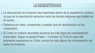 LA DESESPERANZA
 La resurrección es el evento mas importante dentro de la experiencia cristiana,
ya que sin la resurrección seriamos como las demás religiones que existen en
el mundo.
 Debemos por tanto, comprender y aceptar que sin resurrección no hay
cristianismo.
 Si Cristo no hubiera resucitado seriamos los mas digno de conmiseración
(miserable). Según el apóstol Pablo, 1 Corintios 15:19 Si en esta vida
solamente esperamos en Cristo, somos los más dignos de conmiseración de
todos los hombres.
11
 
