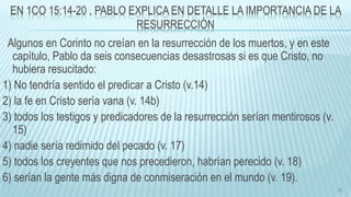EN 1CO 15:14-20 , PABLO EXPLICA EN DETALLE LA IMPORTANCIA DE LA
RESURRECCIÓN
Algunos en Corinto no creían en la resurrección de los muertos, y en este
capítulo, Pablo da seis consecuencias desastrosas si es que Cristo, no
hubiera resucitado:
1) No tendría sentido el predicar a Cristo (v.14)
2) la fe en Cristo sería vana (v. 14b)
3) todos los testigos y predicadores de la resurrección serían mentirosos (v.
15)
4) nadie sería redimido del pecado (v. 17)
5) todos los creyentes que nos precedieron, habrían perecido (v. 18)
6) serían la gente más digna de conmiseración en el mundo (v. 19).
12
 
