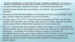 JESÚS COMIENZA LA ESCUELITA DEL CAMINO A EMAÚS. LC 24:25-31
 Les llama insensatos y tardos de corazón. no entendían las escrituras.
 Comenzó desde Moisés (ley, los profetas y los salmos). Hay que escudriñar las
escrituras.
 Que esos acontecimientos estaban en los antiguos escritos de los profetas. Ósea
eran Lectores selectivos retenían lo que les convenían.
 Por eso es que, 2Tm 3:16-17 Toda Escritura es inspirada por Dios, y es útil para
enseñar, para redargüir, para corregir, para instruir en justicia, para que el hombre
de Dios sea perfecto, enteramente preparado para toda buena obra.
 2Pe 1:19 Tenemos además la palabra profética más segura, a la cual hacéis bien
de estar atentos como a una lámpara que alumbra en lugar oscuro hasta que el día
esclarezca, y la estrella de la mañana salga en vuestros corazones; 20
entendiendo primero esto, que ninguna profecía de la Escritura es de interpretación
privada; 21 porque la profecía no vino en tiempo pasado por la voluntad del
hombre; sino que los santos hombres de Dios hablaron siendo guiados por el
Espíritu Santo. 14
 