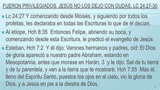 FUERON PRIVILEGIADOS, JESÚS NO LOS DEJO CON DUDAS. LC 24:27-30
 Lc 24:27 Y comenzando desde Moisés, y siguiendo por todos los
profetas, les declaraba en todas las Escrituras lo que de él decían.
 Al etíope, Hch 8:35 Entonces Felipe, abriendo su boca, y
comenzando desde esta Escritura, le predicó el evangelio de Jesús.
 Esteban, Hch 7:2 Y él dijo: Varones hermanos y padres, oíd: El Dios
de gloria apareció a nuestro padre Abraham, estando en
Mesopotamia, antes que morase en Harán, 3 y le dijo: Sal de tu tierra
y de tu parentela, y ven a la tierra que te mostraré. Hch 7:55 Más él,
lleno del Espíritu Santo, puestos los ojos en el cielo, vio la gloria de
Dios, y a Jesús en pie a la diestra de Dios, 15
 