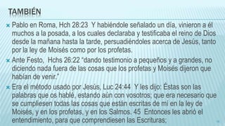 TAMBIÉN
 Pablo en Roma, Hch 28:23 Y habiéndole señalado un día, vinieron a él
muchos a la posada, a los cuales declaraba y testificaba el reino de Dios
desde la mañana hasta la tarde, persuadiéndoles acerca de Jesús, tanto
por la ley de Moisés como por los profetas.
 Ante Festo, Hchs 26:22 “dando testimonio a pequeños y a grandes, no
diciendo nada fuera de las cosas que los profetas y Moisés dijeron que
habían de venir.”
 Era el método usado por Jesús, Luc 24:44 Y les dijo: Éstas son las
palabras que os hablé, estando aún con vosotros; que era necesario que
se cumpliesen todas las cosas que están escritas de mí en la ley de
Moisés, y en los profetas, y en los Salmos. 45 Entonces les abrió el
entendimiento, para que comprendiesen las Escrituras; 16
 