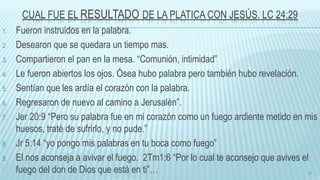 CUAL FUE EL RESULTADO DE LA PLATICA CON JESÚS. LC 24:29
1. Fueron instruidos en la palabra.
2. Desearon que se quedara un tiempo mas.
3. Compartieron el pan en la mesa. “Comunión, intimidad”
4. Le fueron abiertos los ojos. Ósea hubo palabra pero también hubo revelación.
5. Sentían que les ardía el corazón con la palabra.
6. Regresaron de nuevo al camino a Jerusalén”.
7. Jer 20:9 “Pero su palabra fue en mi corazón como un fuego ardiente metido en mis
huesos, traté de sufrirlo, y no pude.”
8. Jr 5:14 “yo pongo mis palabras en tu boca como fuego”
9. El nos aconseja a avivar el fuego. 2Tm1:6 “Por lo cual te aconsejo que avives el
fuego del don de Dios que está en ti”… 17
 