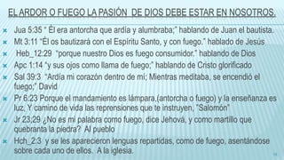 EL ARDOR O FUEGO LA PASIÓN DE DIOS DEBE ESTAR EN NOSOTROS.
 Jua 5:35 “ Él era antorcha que ardía y alumbraba;” hablando de Juan el bautista.
 Mt 3:11 “Él os bautizará con el Espíritu Santo, y con fuego.” hablado de Jesús
 Heb_12:29 “porque nuestro Dios es fuego consumidor.” hablando de Dios
 Apc 1:14 “y sus ojos como llama de fuego;” hablando de Cristo glorificado
 Sal 39:3 “Ardía mi corazón dentro de mí; Mientras meditaba, se encendió el
fuego;” David
 Pr 6:23 Porque el mandamiento es lámpara,(antorcha o fuego) y la enseñanza es
luz, Y camino de vida las reprensiones que te instruyen, ”Salomón”
 Jr 23;29 ¿No es mi palabra como fuego, dice Jehová, y como martillo que
quebranta la piedra? Al pueblo
 Hch_2:3 y se les aparecieron lenguas repartidas, como de fuego, asentándose
sobre cada uno de ellos. A la iglesia. 18
 