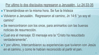 Por ultimo lo dos discípulos regresaron a Jerusalén. Lc 24:33-35
 Y levantándose en la misma hora. Se fue la tristeza
 Volvieron a Jerusalén. Regresaron al camino, Jn 14:6 “yo soy el
camino”
 Se reencontraron con los once, para animarlos con las buenas
noticias de resurrección.
 Cual era el mensaje: El mensaje era la “Cristo ha resucitado
verdaderamente”.
 Y por ultimo, Intercambiaron su experiencias que tuvieron con Jesús
en el camino, y como le habían reconocido al partir el pan.
19
 