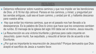RESUMEN
 Debemos reflexionar sobre nuestros caminos y que nos impide ver las bendiciones
de Dios. Jr 6:16 Así dijo Jehová: Paraos en los caminos, y mirad, y preguntad por
las sendas antiguas, cuál sea el buen camino, y andad por él, y hallaréis descanso
para vuestra alma.
 Hay que evitar los mismos caminos, que en el pasado nos han llevado a la
desesperanza. Es la palabra de Dios lo único que hace que los corazones cambien
de rumbo. El mensaje de la iglesia del siglo XXI debe ser el mismo. Jesús resucito.
 La Resurrección es una victoria triunfante y gloriosa para cada creyente en
Jesucristo, quien murió, fue sepultado, y resucitó al tercer día de acuerdo a las
Escrituras.
 ¿Por qué es importante la resurrección de Jesucristo? Porque demuestra que Dios
aceptó el sacrificio de Jesús a nuestro favor.
21
 