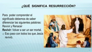 ¿QUÉ SIGNIFICA RESURRECCIÓN?
Para poder comprender el
significado debemos de saber
diferenciar las siguientes palabras:
Revivir y Renacer
Revivir: Volver a ser un ser mortal.
o Eso paso con todos los que Jesús
revivió.
4
 