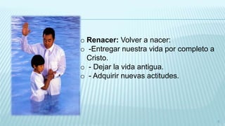 o Renacer: Volver a nacer:
o -Entregar nuestra vida por completo a
Cristo.
o - Dejar la vida antigua.
o - Adquirir nuevas actitudes.
5
 
