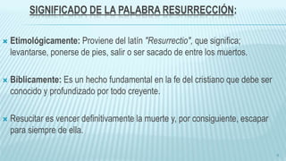 SIGNIFICADO DE LA PALABRA RESURRECCIÓN:
 Etimológicamente: Proviene del latín "Resurrectio", que significa;
levantarse, ponerse de pies, salir o ser sacado de entre los muertos.
 Bíblicamente: Es un hecho fundamental en la fe del cristiano que debe ser
conocido y profundizado por todo creyente.
 Resucitar es vencer definitivamente la muerte y, por consiguiente, escapar
para siempre de ella.
6
 