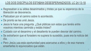 LOS DOS DISCÍPULOS ESTABAN DESESPERANZADOS. LC 24:13-18
 Regresaban a su aldea desanimados y tristes ya que su esperanza de la
liberación se desvanecía.
 Platicaban por el camino sobre lo acontecido.
 De pronto se les unió Jesús.
 Jesús le hace una pregunta. ¿Qué pláticas son estas que tenéis entre
vosotros mientras camináis y estáis tristes?
 Cuidado con el desanimo y el desaliento te pueden desviar del camino.
 Se extrañaron que el forastero no supiera lo sucedido, pues era la noticia del
día.
 Pero Jesús usa esta oportunidad para acercarse a ellos y de esa manera
enseñarles lo equivocados que están.
8
 