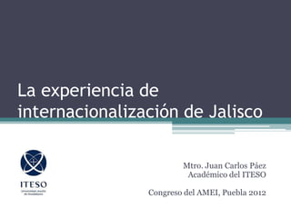 La experiencia de
internacionalización de Jalisco
Mtro. Juan Carlos Páez
Académico del ITESO
Congreso del AMEI, Puebla 2012
 