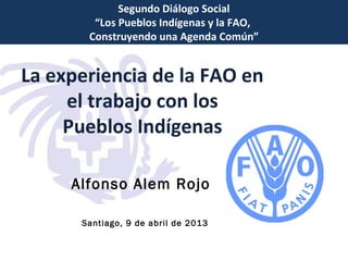 Segundo Diálogo Social
“Los Pueblos Indígenas y la FAO,
Construyendo una Agenda Común”

La experiencia de la FAO en
el trabajo con los
Pueblos Indígenas
Alfonso Alem Rojo
Santiago, 9 de abril de 2013

 