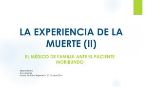LA EXPERIENCIA DE LA
MUERTE (II)
EL MÉDICO DE FAMILIA ANTE EL PACIENTE
MORIBUNDO
Alberto Pedro
Ana Jiménez
Centro de Salud Algemesí – 11 Octubre 2016
 