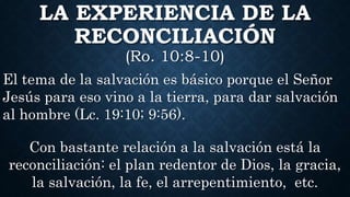 LA EXPERIENCIA DE LA
RECONCILIACIÓN
(Ro. 10:8-10)
El tema de la salvación es básico porque el Señor
Jesús para eso vino a la tierra, para dar salvación
al hombre (Lc. 19:10; 9:56).
Con bastante relación a la salvación está la
reconciliación: el plan redentor de Dios, la gracia,
la salvación, la fe, el arrepentimiento, etc.
 