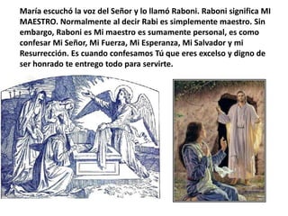 María escuchó la voz del Señor y lo llamó Raboni. Raboni significa MI MAESTRO. Normalmente al decir Rabi es simplemente maestro. Sin embargo, Raboni es Mi maestro es sumamente personal, es como confesar Mi Señor, Mi Fuerza, Mi Esperanza, Mi Salvador y mi Resurrección. Es cuando confesamos Tú que eres excelso y digno de ser honrado te entrego todo para servirte.