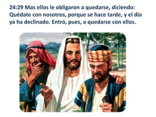 24:29 Mas ellos le obligaron a quedarse, diciendo: Quédate con nosotros, porque se hace tarde, y el día ya ha declinado. Entró, pues, a quedarse con ellos. 