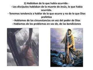 1) Hablaban de lo que había ocurrido.-- Los discípulos hablaban de la muerte de Jesús, lo que había ocurrido.- Tenemos tendencia a hablar de lo que ocurre y no de lo que Dios profetiza- Hablamos de las circunstancias en vez del poder de Dios- Hablamos de los problemas en vez de, de las bendiciones
